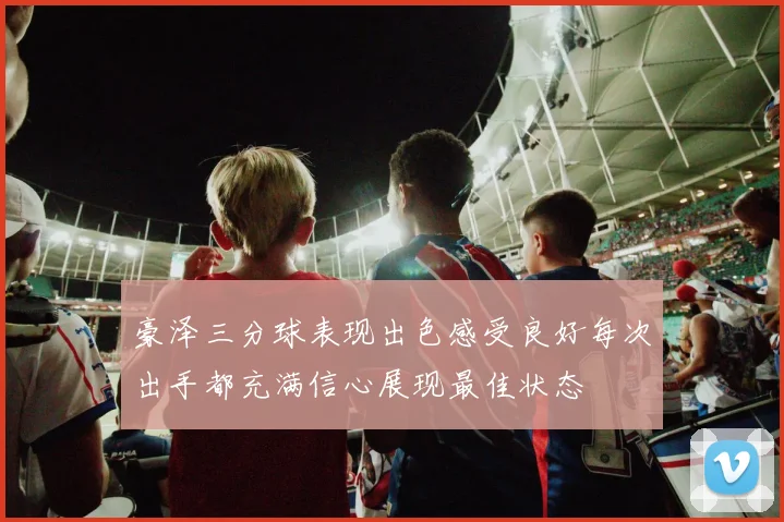 豪泽三分球表现出色感受良好每次出手都充满信心展现最佳状态