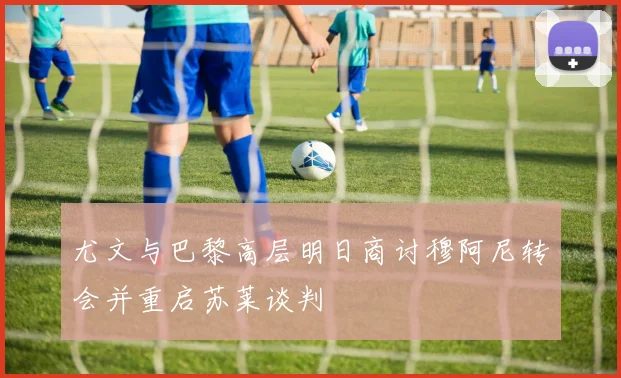 尤文与巴黎高层明日商讨穆阿尼转会并重启苏莱谈判