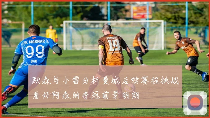 默森与小雷分析曼城后续赛程挑战看好阿森纳夺冠前景明朗