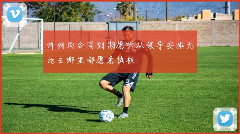 许利民合同到期愿听从领导安排无论去哪里都愿意执教