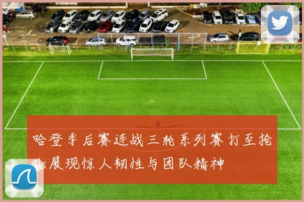 哈登季后赛连战三轮系列赛打至抢七展现惊人韧性与团队精神