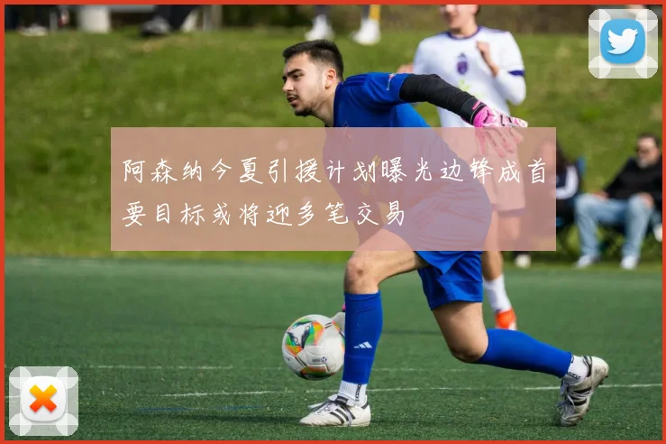 阿森纳今夏引援计划曝光边锋成首要目标或将迎多笔交易