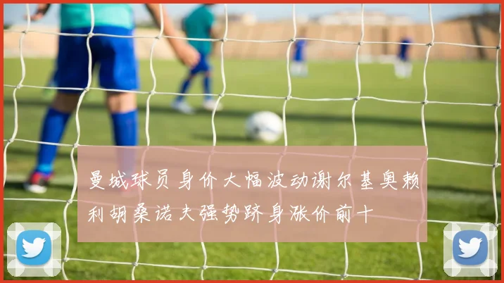 曼城球员身价大幅波动谢尔基奥赖利胡桑诺夫强势跻身涨价前十