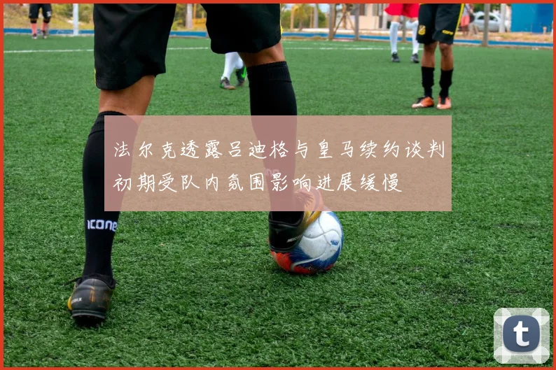 法尔克透露吕迪格与皇马续约谈判初期受队内氛围影响进展缓慢