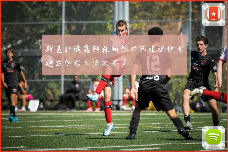 斯基拉透露阿森纳切尔西追逐伊尔迪兹但尤文坚决不卖