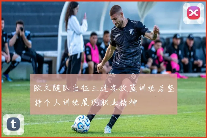 欧文随队出征三连客投篮训练后坚持个人训练展现职业精神