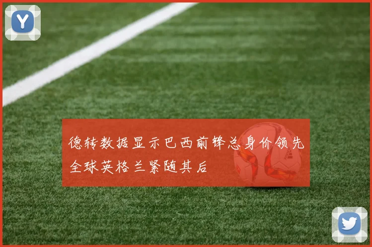 德转数据显示巴西前锋总身价领先全球英格兰紧随其后